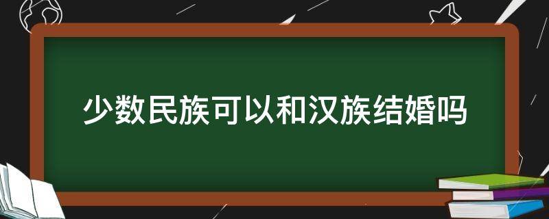 少数民族可以和汉族结婚吗（少数民族不能和汉族通婚）