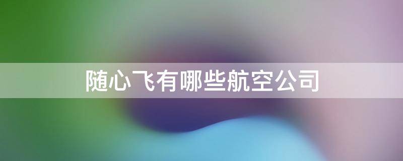 随心飞有哪些航空公司 随心飞有哪些航空公司2022 南航