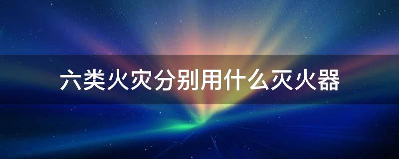 六类火灾分别用什么灭火器 6类火灾对应灭火器