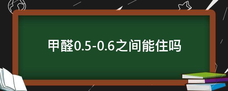 甲醛0.5-0.6之间,能住吗（甲醛0.05-0.06之间,能住吗）