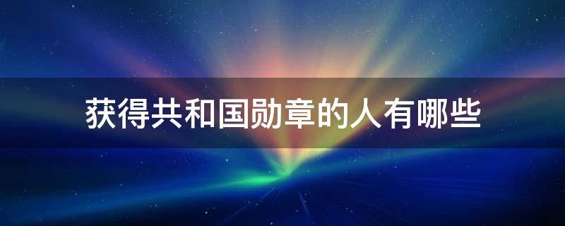 获得共和国勋章的人有哪些 获得共和国勋章的人有哪些事迹和品质