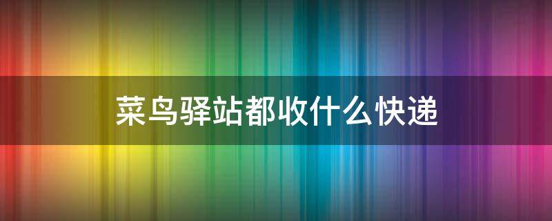 菜鸟驿站都收什么快递（菜鸟驿站都收什么快递公司快递）