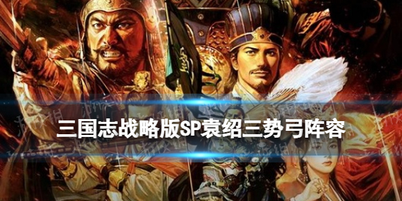 三国志战略版SP袁绍三势弓阵容推荐 三国志战略版sp袁绍三式