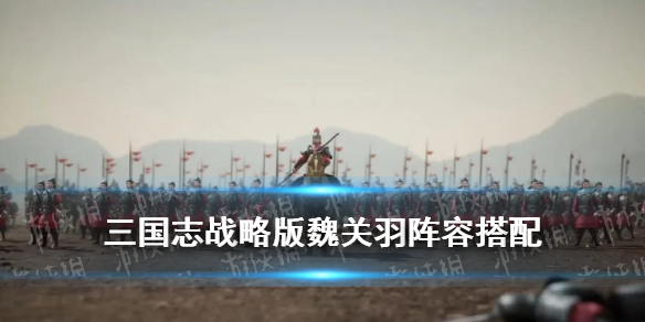 三国志战略版魏关羽阵容推荐（三国志战略版关羽最强阵容）