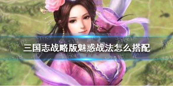 三国志战略版魅惑战法怎么搭配 三国志战略版魅惑战法怎么搭配阵容