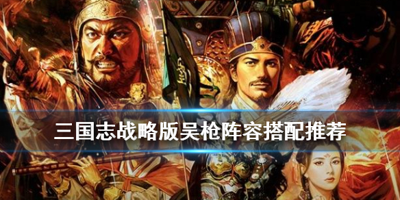 三国志战略版吴枪阵容搭配（三国志战略版吴枪阵容推荐）