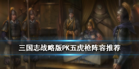 三国志战略版PK五虎枪阵容搭配 三国志战略版 t0阵容 五虎枪