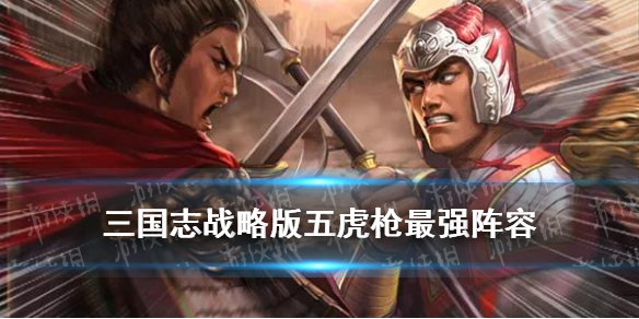三国志战略版五虎枪最强阵容 三国志战略版五虎枪最强阵容S3
