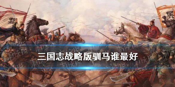 三国志战略版驯马谁最好 三国志战略版驯马谁最好贴吧