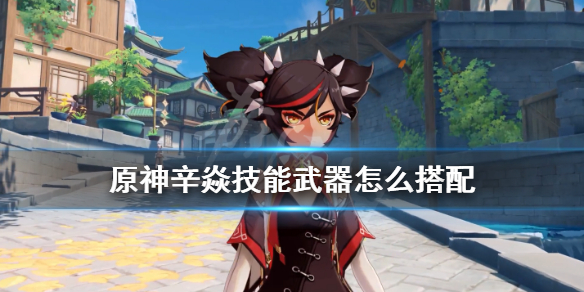 原神辛焱技能武器怎么搭配 原神辛焱技能武器怎么搭配最好