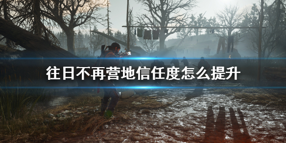 往日不再营地信任度怎么升快（往日不再营地好感需要刷满吗）